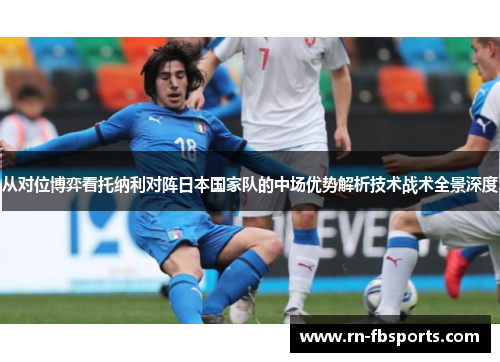 从对位博弈看托纳利对阵日本国家队的中场优势解析技术战术全景深度 从对位博弈看托纳利对阵日本国家队的中场优势解析技术战术全景深度