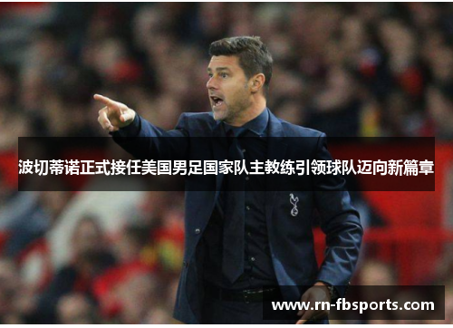 波切蒂诺正式接任美国男足国家队主教练引领球队迈向新篇章 波切蒂诺正式接任美国男足国家队主教练引领球队迈向新篇章