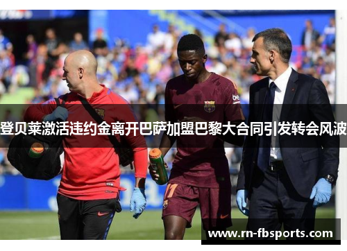 登贝莱激活违约金离开巴萨加盟巴黎大合同引发转会风波