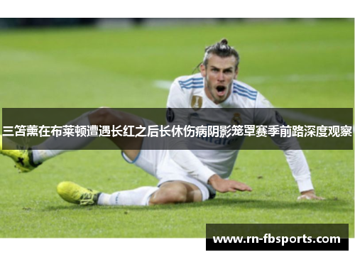 三笘薰在布莱顿遭遇长红之后长休伤病阴影笼罩赛季前路深度观察