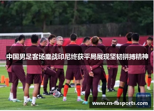 中国男足客场鏖战印尼终获平局展现坚韧拼搏精神