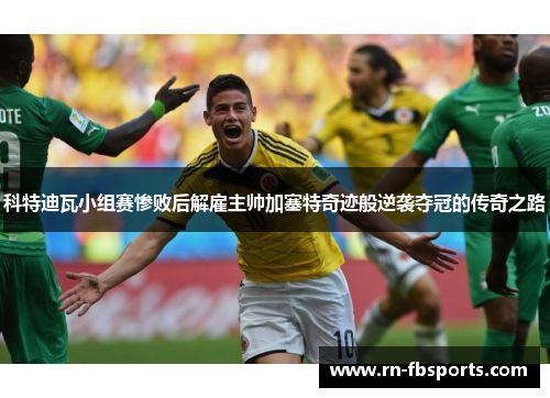 科特迪瓦小组赛惨败后解雇主帅加塞特奇迹般逆袭夺冠的传奇之路 科特迪瓦小组赛惨败后解雇主帅加塞特奇迹般逆袭夺冠的传奇之路